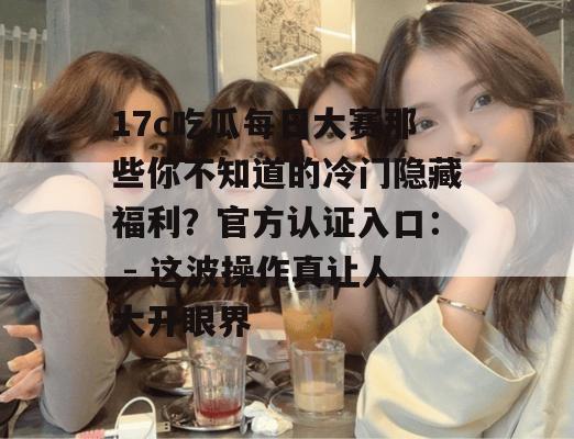 17c吃瓜每日大赛那些你不知道的冷门隐藏福利？官方认证入口： - 这波操作真让人大开眼界