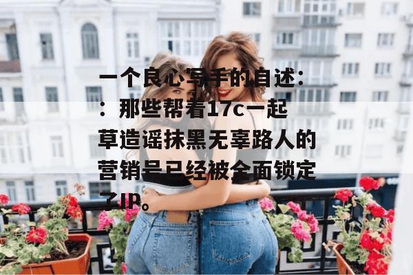 一个良心写手的自述：：那些帮着17c一起草造谣抹黑无辜路人的营销号已经被全面锁定了IP。