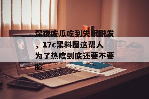 深夜吃瓜吃到失眠脱发，17c黑料圈这帮人为了热度到底还要不要脸