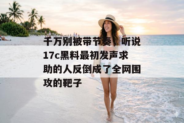 千万别被带节奏，听说17c黑料最初发声求助的人反倒成了全网围攻的靶子