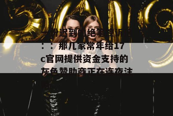 一份迟到的绝笔控诉信：：那几家常年给17c官网提供资金支持的灰色赞助商正在连夜注销。
