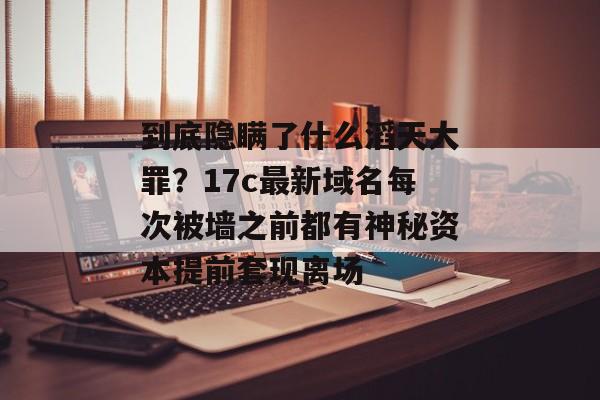 到底隐瞒了什么滔天大罪？17c最新域名每次被墙之前都有神秘资本提前套现离场
