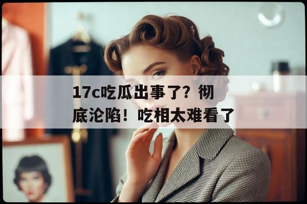 17c吃瓜出事了？彻底沦陷！吃相太难看了