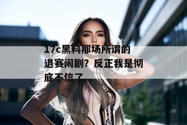 17c黑料那场所谓的退赛闹剧？反正我是彻底不信了。
