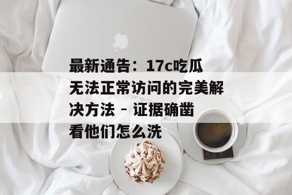 最新通告:17c吃瓜无法正常访问的完美解决方法 - 证据确凿看他们怎么洗