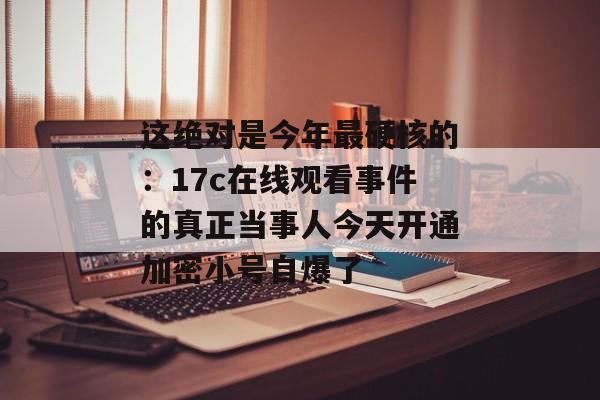 这绝对是今年最硬核的：17c在线观看事件的真正当事人今天开通加密小号自爆了