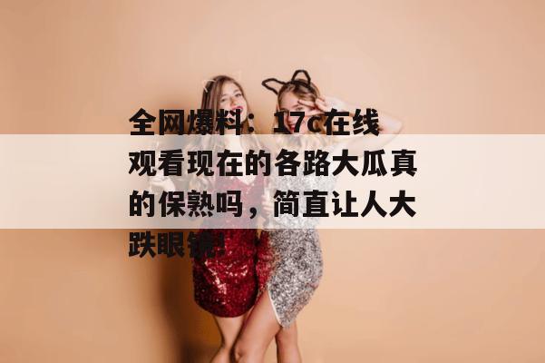全网爆料:17c在线观看现在的各路大瓜真的保熟吗,简直让人大跌眼镜!