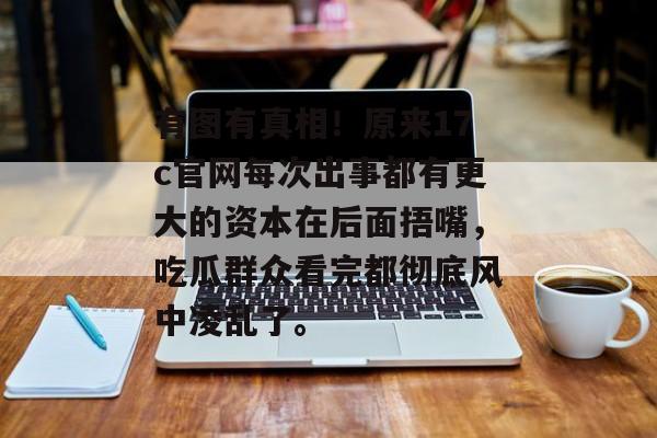 有图有真相！原来17c官网每次出事都有更大的资本在后面捂嘴，吃瓜群众看完都彻底风中凌乱了。