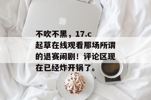 不吹不黑，17.c 起草在线观看那场所谓的退赛闹剧！评论区现在已经炸开锅了。