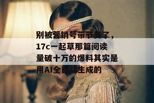 别被营销号带节奏了,17c一起草那篇阅读量破十万的爆料其实是用AI全自动生成的