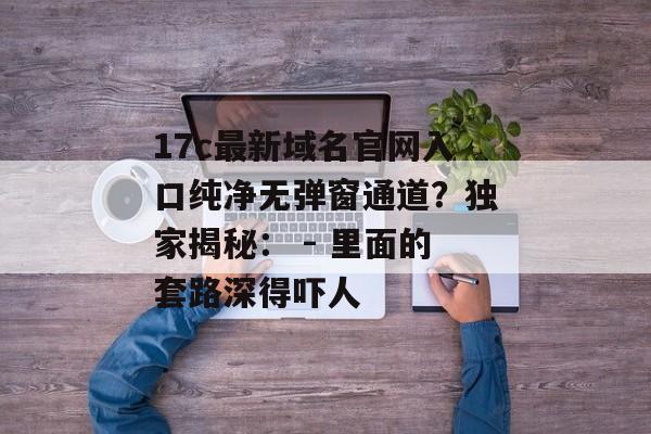 17c最新域名官网入口纯净无弹窗通道？独家揭秘： - 里面的套路深得吓人