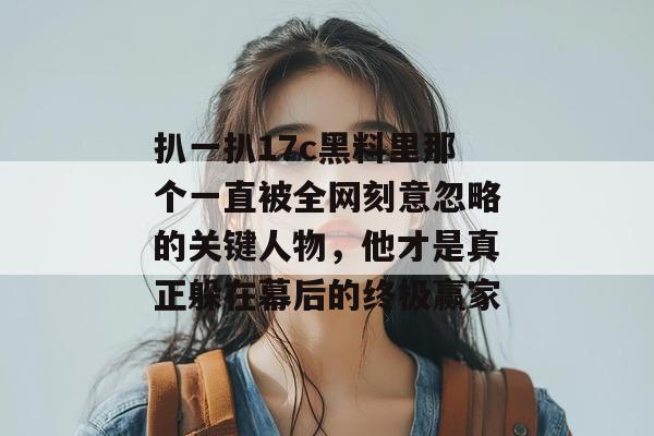 扒一扒17c黑料里那个一直被全网刻意忽略的关键人物,他才是真正躲在幕后的终极赢家