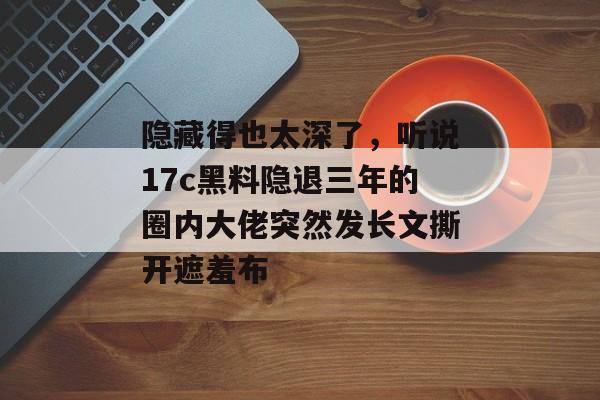 隐藏得也太深了,听说17c黑料隐退三年的圈内大佬突然发长文撕开遮羞布