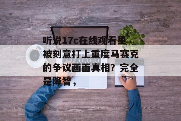听说17c在线观看里被刻意打上重度马赛克的争议画面真相?完全是降智,