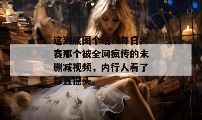 这到底图个啥？每日大赛那个被全网疯传的未删减视频，内行人看了都直摇头。