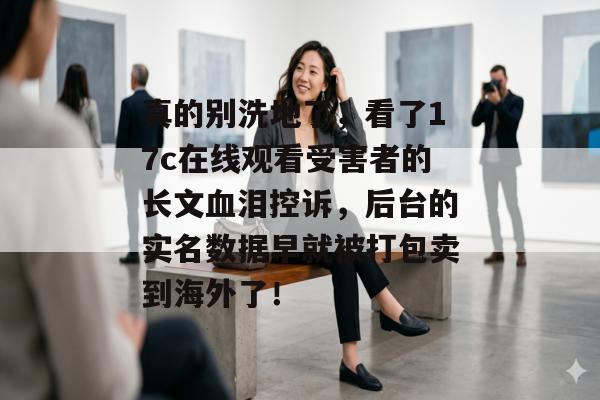 真的别洗地了，看了17c在线观看受害者的长文血泪控诉，后台的实名数据早就被打包卖到海外了！