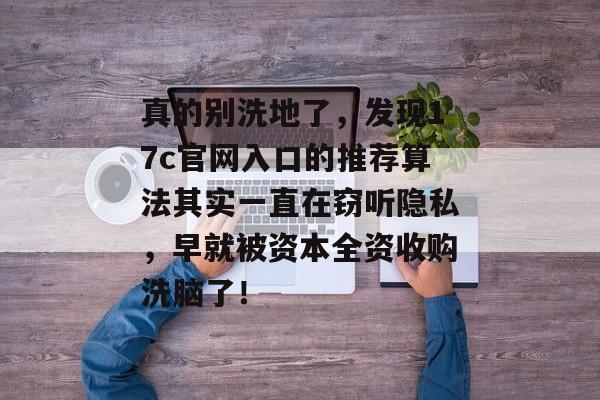 真的别洗地了，发现17c官网入口的推荐算法其实一直在窃听隐私，早就被资本全资收购洗脑了！