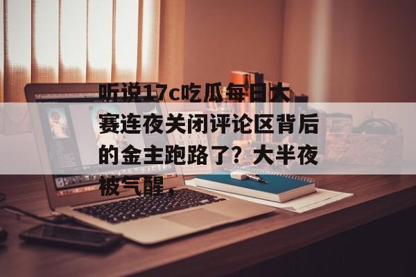 听说17c吃瓜每日大赛连夜关闭评论区背后的金主跑路了？大半夜被气醒，