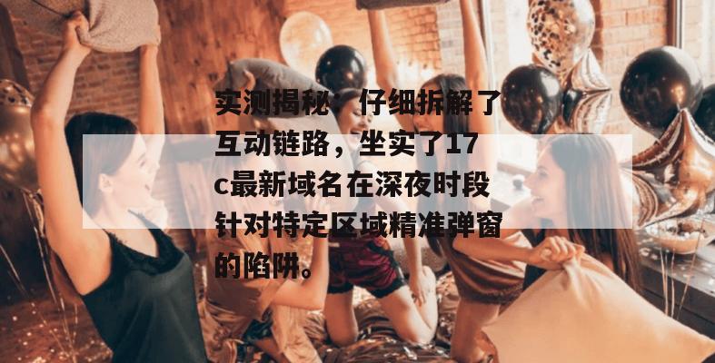实测揭秘：仔细拆解了互动链路，坐实了17c最新域名在深夜时段针对特定区域精准弹窗的陷阱。