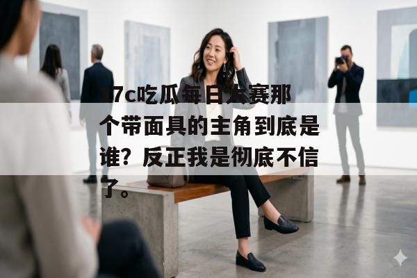 17c吃瓜每日大赛那个带面具的主角到底是谁?反正我是彻底不信了。