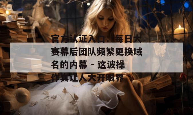 官方认证入口：每日大赛幕后团队频繁更换域名的内幕 - 这波操作真让人大开眼界