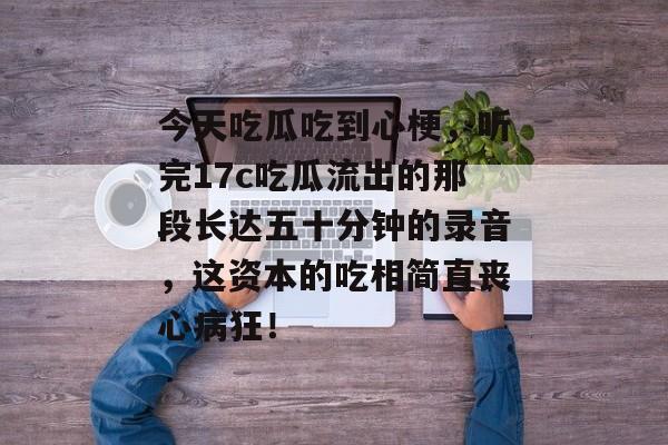 今天吃瓜吃到心梗，听完17c吃瓜流出的那段长达五十分钟的录音，这资本的吃相简直丧心病狂！