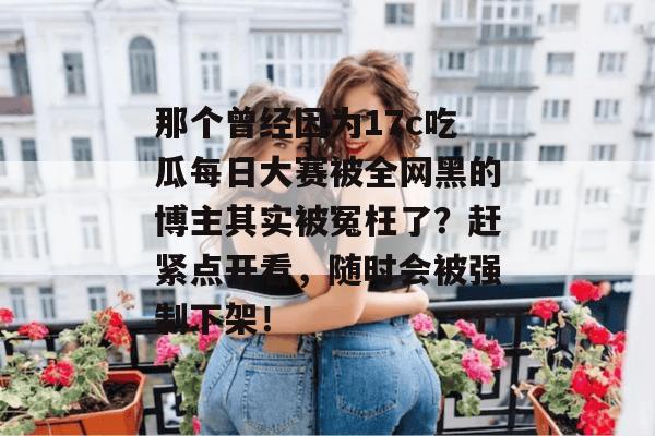 那个曾经因为17c吃瓜每日大赛被全网黑的博主其实被冤枉了?赶紧点开看,随时会被强制下架!