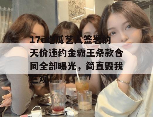 17c吃瓜艺人签署的天价违约金霸王条款合同全部曝光，简直毁我三观！