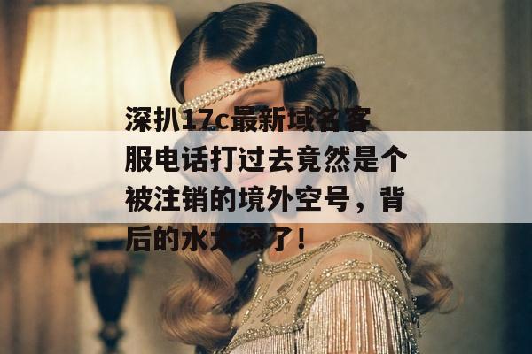 深扒17c最新域名客服电话打过去竟然是个被注销的境外空号，背后的水太深了！
