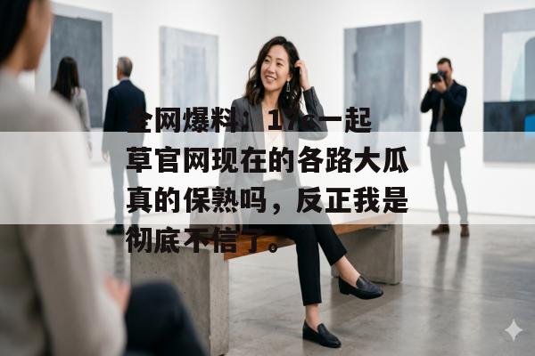 全网爆料：17c一起草官网现在的各路大瓜真的保熟吗，反正我是彻底不信了。