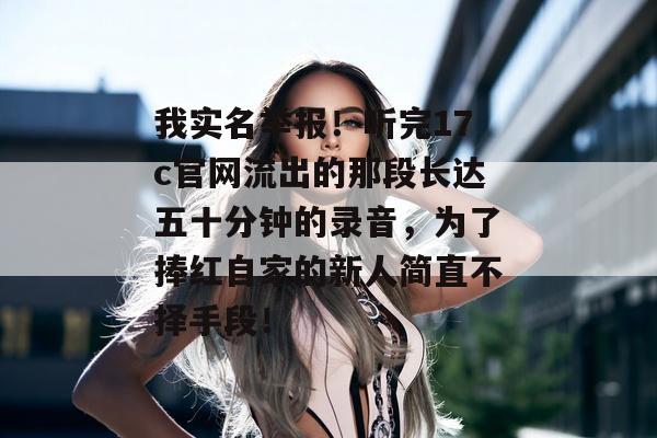 我实名举报！听完17c官网流出的那段长达五十分钟的录音，为了捧红自家的新人简直不择手段！